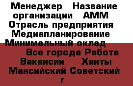 Менеджер › Название организации ­ АММ › Отрасль предприятия ­ Медиапланирование › Минимальный оклад ­ 30 000 - Все города Работа » Вакансии   . Ханты-Мансийский,Советский г.